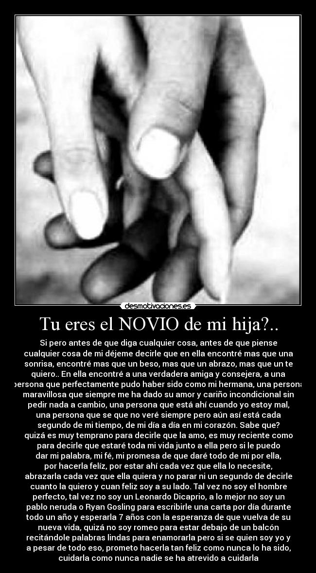Tu eres el NOVIO de mi hija?.. - Si pero antes de que diga cualquier cosa, antes de que piense
cualquier cosa de mi déjeme decirle que en ella encontré mas que una
sonrisa, encontré mas que un beso, mas que un abrazo, mas que un te
quiero.. En ella encontré a una verdadera amiga y consejera, a una
persona que perfectamente pudo haber sido como mi hermana, una persona
maravillosa que siempre me ha dado su amor y cariño incondicional sin
pedir nada a cambio, una persona que está ahí cuando yo estoy mal,
una persona que se que no veré siempre pero aún así está cada
segundo de mi tiempo, de mi día a día en mi corazón. Sabe que?
quizá es muy temprano para decirle que la amo, es muy reciente como
para decirle que estaré toda mi vida junto a ella pero si le puedo
dar mi palabra, mi fé, mi promesa de que daré todo de mi por ella,
por hacerla felíz, por estar ahí cada vez que ella lo necesite,
abrazarla cada vez que ella quiera y no parar ni un segundo de decirle
cuanto la quiero y cuan feliz soy a su lado. Tal vez no soy el hombre
perfecto, tal vez no soy un Leonardo Dicaprio, a lo mejor no soy un
pablo neruda o Ryan Gosling para escribirle una carta por día durante
todo un año y esperarla 7 años con la esperanza de que vuelva de su
nueva vida, quizá no soy romeo para estar debajo de un balcón
recitándole palabras lindas para enamorarla pero si se quien soy yo y
a pesar de todo eso, prometo hacerla tan feliz como nunca lo ha sido,
cuidarla como nunca nadie se ha atrevido a cuidarla♥