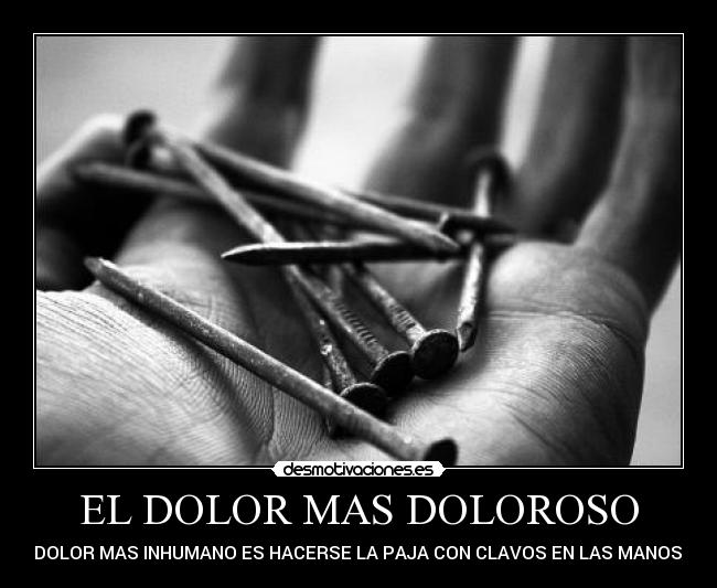 EL DOLOR MAS DOLOROSO - EL DOLOR MAS INHUMANO ES HACERSE LA PAJA CON CLAVOS EN LAS MANOS XD