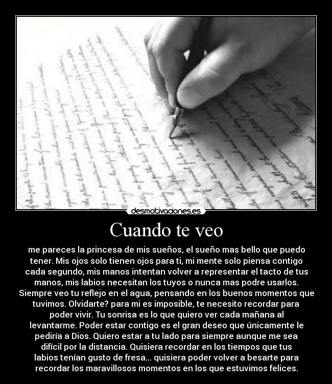 Cuando te veo - me pareces la princesa de mis sueños, el sueño mas bello que puedo
tener. Mis ojos solo tienen ojos para ti, mi mente solo piensa contigo
cada segundo, mis manos intentan volver a representar el tacto de tus
manos, mis labios necesitan los tuyos o nunca mas podre usarlos.
Siempre veo tu reflejo en el agua, pensando en los buenos momentos que
tuvimos. Olvidarte? para mi es imposible, te necesito recordar para
poder vivir. Tu sonrisa es lo que quiero ver cada mañana al
levantarme. Poder estar contigo es el gran deseo que únicamente le
pediría a Dios. Quiero estar a tu lado para siempre aunque me sea
difícil por la distancia. Quisiera recordar en los tiempos que tus
labios tenían gusto de fresa... quisiera poder volver a besarte para
recordar los maravillosos momentos en los que estuvimos felices.