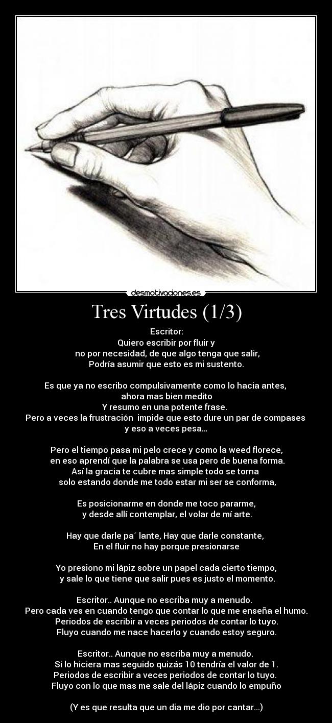 Tres Virtudes (1/3) - Escritor:
Quiero escribir por fluir y
no por necesidad, de que algo tenga que salir,
Podría asumir que esto es mi sustento.
Es que ya no escribo compulsivamente como lo hacia antes,
ahora mas bien medito
Y resumo en una potente frase.
Pero a veces la frustración impide que esto dure un par de compases
y eso a veces pesa…
Pero el tiempo pasa mi pelo crece y como la weed florece,
en eso aprendí que la palabra se usa pero de buena forma.
Así la gracia te cubre mas simple todo se torna
solo estando donde me todo estar mi ser se conforma,
Es posicionarme en donde me toco pararme,
y desde allí contemplar, el volar de mí arte.
Hay que darle pa´ lante, Hay que darle constante,
En el fluir no hay porque presionarse
Yo presiono mi lápiz sobre un papel cada cierto tiempo,
y sale lo que tiene que salir pues es justo el momento.
Escritor.. Aunque no escriba muy a menudo.
Pero cada ves en cuando tengo que contar lo que me enseña el humo.
Periodos de escribir a veces periodos de contar lo tuyo.
Fluyo cuando me nace hacerlo y cuando estoy seguro.
Escritor.. Aunque no escriba muy a menudo.
Si lo hiciera mas seguido quizás 10 tendría el valor de 1.
Periodos de escribir a veces periodos de contar lo tuyo.
Fluyo con lo que mas me sale del lápiz cuando lo empuño
(Y es que resulta que un dia me dio por cantar...)