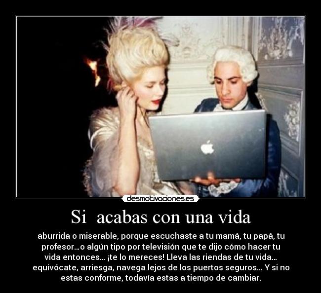 Si acabas con una vida - aburrida o miserable, porque escuchaste a tu mamá, tu papá, tu
profesor…o algún tipo por televisión que te dijo cómo hacer tu
vida entonces… ¡te lo mereces! Lleva las riendas de tu vida…
equivócate, arriesga, navega lejos de los puertos seguros… Y si no
estas conforme, todavía estas a tiempo de cambiar.