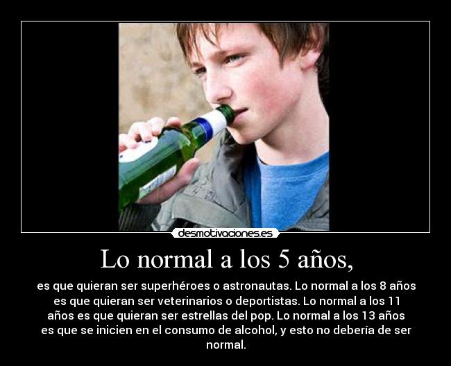 Lo normal a los 5 años, - es que quieran ser superhéroes o astronautas. Lo normal a los 8 años
es que quieran ser veterinarios o deportistas. Lo normal a los 11
años es que quieran ser estrellas del pop. Lo normal a los 13 años
es que se inicien en el consumo de alcohol, y esto no debería de ser
normal.