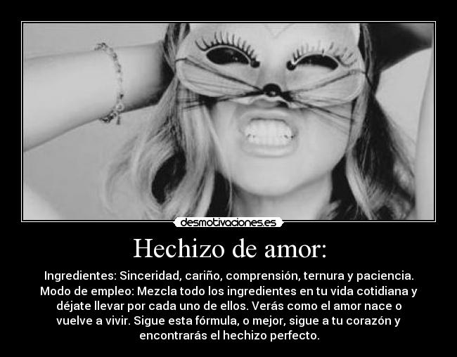 Hechizo de amor: - Ingredientes: Sinceridad, cariño, comprensión, ternura y paciencia.
Modo de empleo: Mezcla todo los ingredientes en tu vida cotidiana y
déjate llevar por cada uno de ellos. Verás como el amor nace o
vuelve a vivir. Sigue esta fórmula, o mejor, sigue a tu corazón y
encontrarás el hechizo perfecto.