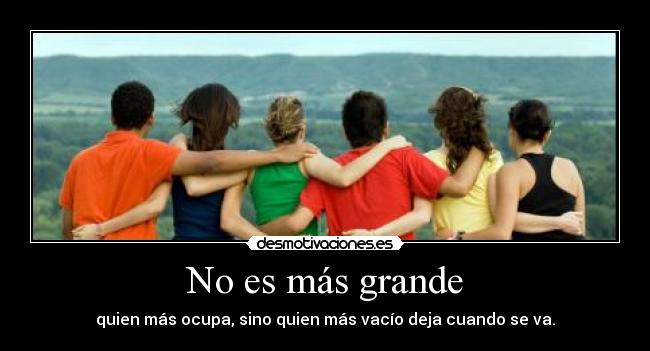 No es más grande - quien más ocupa, sino quien más vacío deja cuando se va.