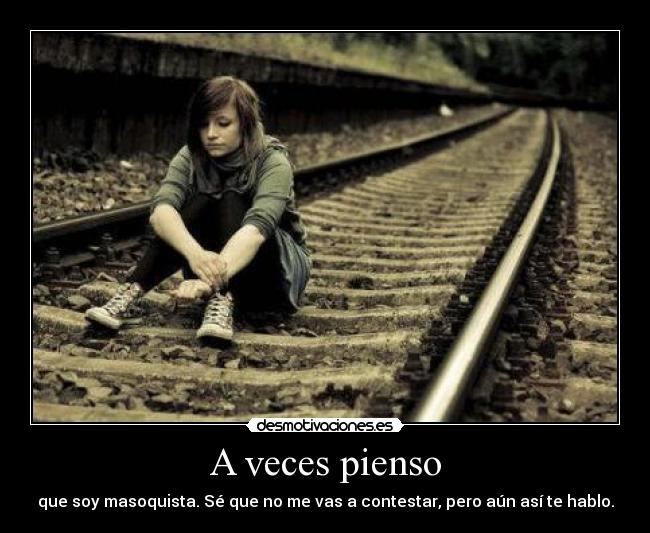 A veces pienso - que soy masoquista. Sé que no me vas a contestar, pero aún así te hablo.