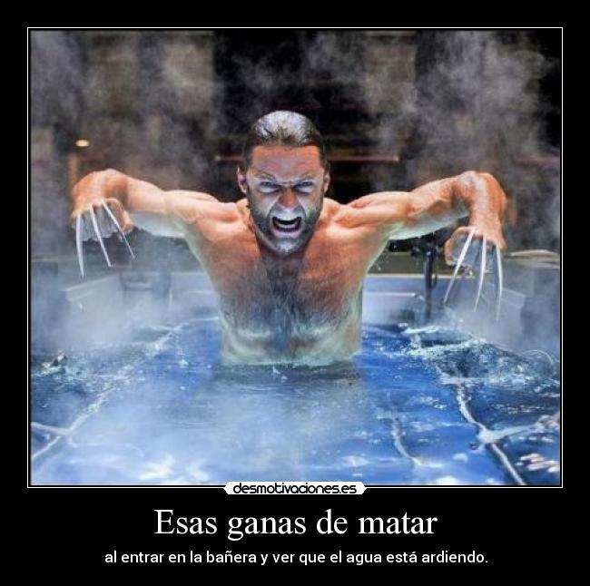 Esas ganas de matar - al entrar en la bañera y ver que el agua está ardiendo.