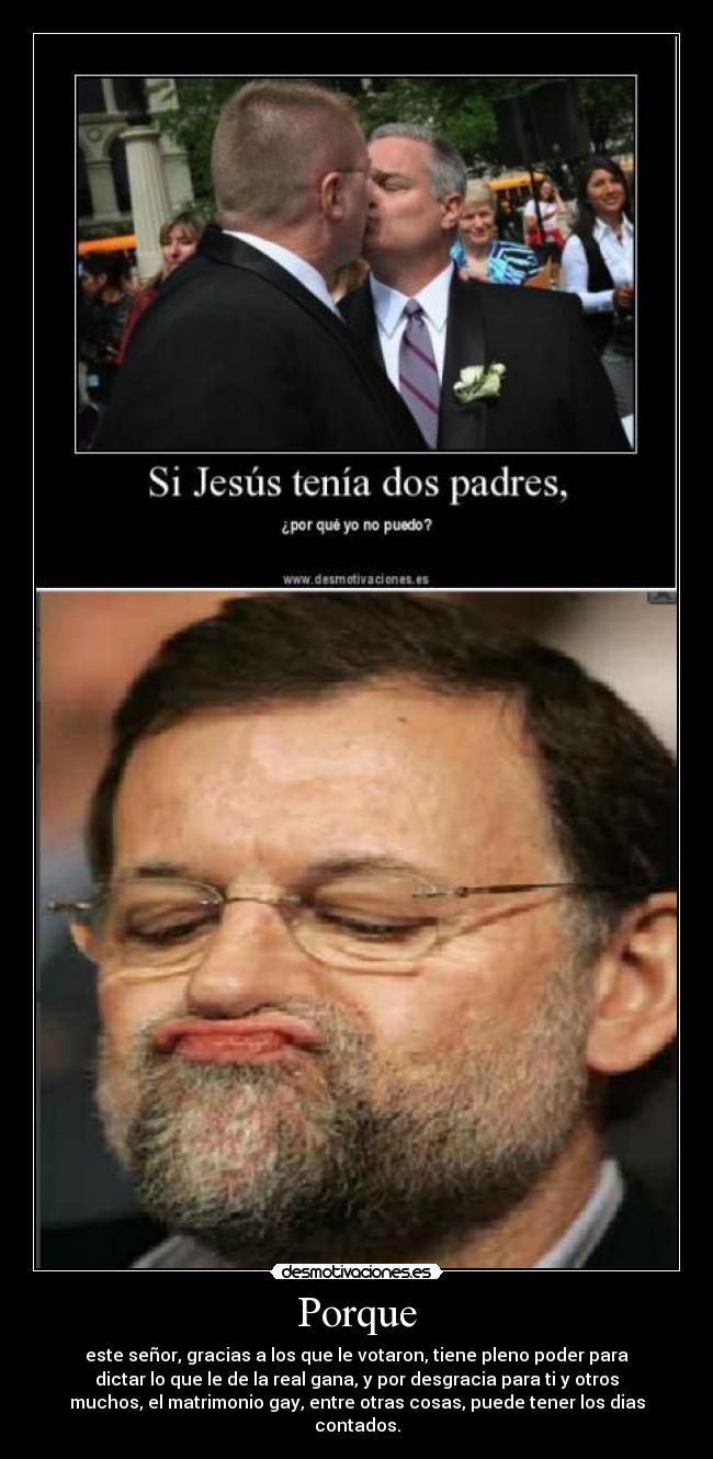 Porque - este señor, gracias a los que le votaron, tiene pleno poder para
dictar lo que le de la real gana, y por desgracia para ti y otros
muchos, el matrimonio gay, entre otras cosas, puede tener los dias
contados.