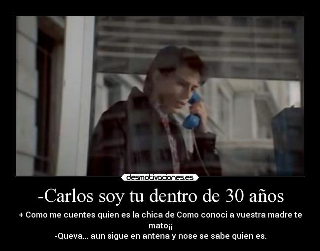 -Carlos soy tu dentro de 30 años - + Como me cuentes quien es la chica de Como conoci a vuestra madre te mato¡¡
-Queva... aun sigue en antena y nose se sabe quien es.