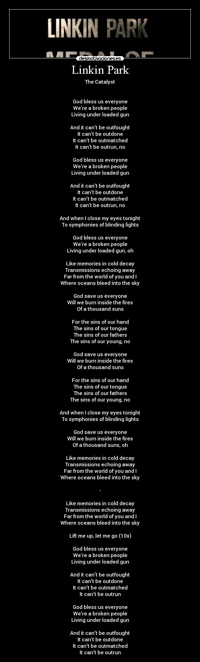 Linkin Park - The Catalyst


God bless us everyone
Were a broken people
Living under loaded gun

And it cant be outfought
It cant be outdone
It cant be outmatched
It cant be outrun, no

God bless us everyone
Were a broken people
Living under loaded gun

And it cant be outfought
It cant be outdone
It cant be outmatched
It cant be outrun, no

And when I close my eyes tonight
To symphonies of blinding lights

God bless us everyone
Were a broken people
Living under loaded gun, oh

Like memories in cold decay
Transmissions echoing away
Far from the world of you and I
Where oceans bleed into the sky

God save us everyone
Will we burn inside the fires
Of a thousand suns

For the sins of our hand
The sins of our tongue
The sins of our fathers
The sins of our young, no

God save us everyone
Will we burn inside the fires
Of a thousand suns

For the sins of our hand
The sins of our tongue
The sins of our fathers
The sins of our young, no

And when I close my eyes tonight
To symphonies of blinding lights

God save us everyone
Will we burn inside the fires
Of a thousand suns, oh

Like memories in cold decay
Transmissions echoing away
Far from the world of you and I
Where oceans bleed into the sky

-

Like memories in cold decay
Transmissions echoing away
Far from the world of you and I
Where oceans bleed into the sky

Lift me up, let me go (10x)

God bless us everyone
Were a broken people
Living under loaded gun

And it cant be outfought
It cant be outdone
It cant be outmatched
It cant be outrun

God bless us everyone
Were a broken people
Living under loaded gun

And it cant be outfought
It cant be outdone
It cant be outmatched
It cant be outrun