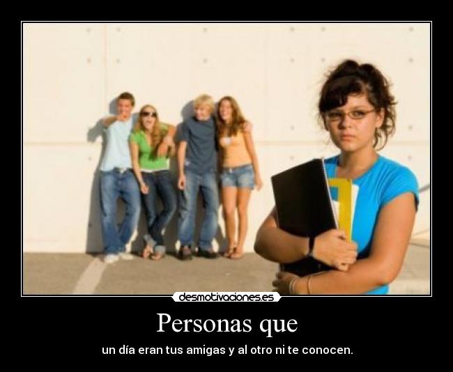 Personas que - un día eran tus amigas y al otro ni te conocen.