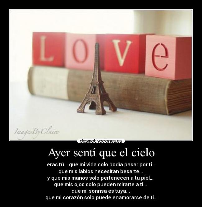 Ayer sentí que el cielo - eras tú... que mi vida solo podía pasar por ti...
que mis labios necesitan besarte...
y que mis manos solo pertenecen a tu piel...
que mis ojos solo pueden mirarte a ti...
que mi sonrisa es tuya...
que mi corazón solo puede enamorarse de ti...