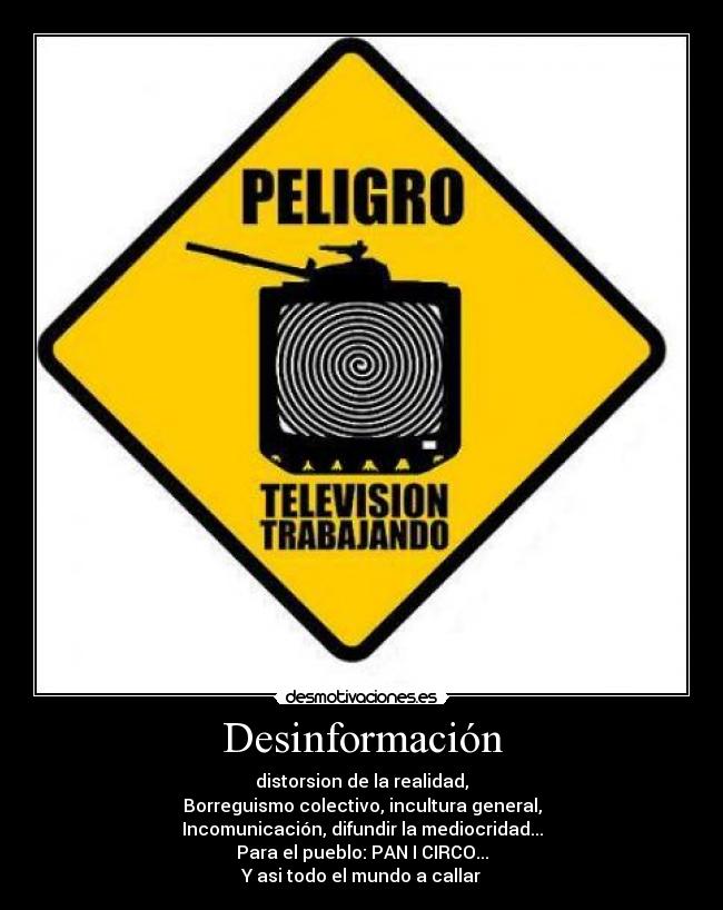 Desinformación - distorsion de la realidad,
Borreguismo colectivo, incultura general,
Incomunicación, difundir la mediocridad...
Para el pueblo: PAN I CIRCO...
Y asi todo el mundo a callar