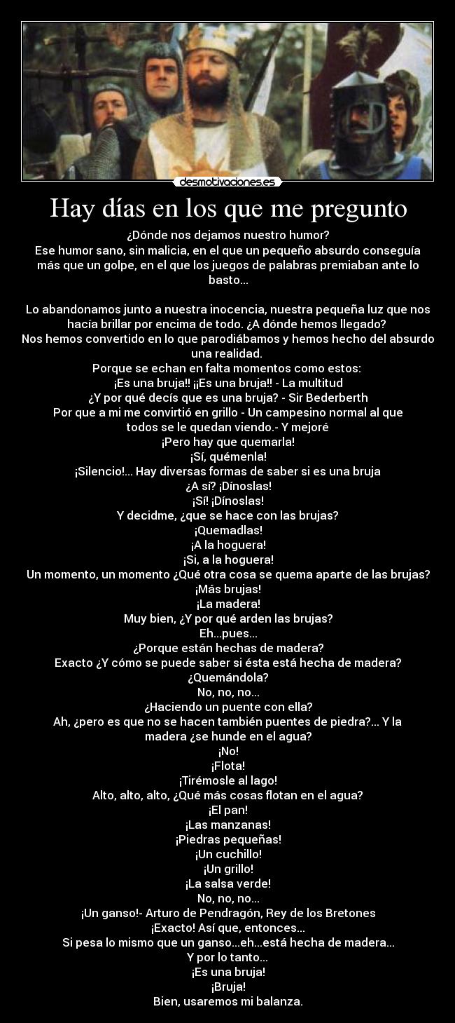 Hay días en los que me pregunto - ¿Dónde nos dejamos nuestro humor?
Ese humor sano, sin malicia, en el que un pequeño absurdo conseguía
más que un golpe, en el que los juegos de palabras premiaban ante lo
basto...

Lo abandonamos junto a nuestra inocencia, nuestra pequeña luz que nos
hacía brillar por encima de todo. ¿A dónde hemos llegado? 
Nos hemos convertido en lo que parodiábamos y hemos hecho del absurdo
una realidad. 
Porque se echan en falta momentos como estos: 
¡Es una bruja!! ¡¡Es una bruja!! - La multitud
¿Y por qué decís que es una bruja? - Sir Bederberth
Por que a mi me convirtió en grillo - Un campesino normal al que
todos se le quedan viendo.- Y mejoré
¡Pero hay que quemarla!
¡Sí, quémenla!
¡Silencio!... Hay diversas formas de saber si es una bruja
¿A sí? ¡Dínoslas!
¡Sí! ¡Dínoslas!
Y decidme, ¿que se hace con las brujas?
¡Quemadlas!
¡A la hoguera!
¡Si, a la hoguera!
Un momento, un momento ¿Qué otra cosa se quema aparte de las brujas?
¡Más brujas!
¡La madera!
Muy bien, ¿Y por qué arden las brujas?
Eh...pues...
¿Porque están hechas de madera?
Exacto ¿Y cómo se puede saber si ésta está hecha de madera?
¿Quemándola?
No, no, no...
¿Haciendo un puente con ella?
Ah, ¿pero es que no se hacen también puentes de piedra?... Y la
madera ¿se hunde en el agua?
¡No!
¡Flota!
¡Tirémosle al lago!
Alto, alto, alto, ¿Qué más cosas flotan en el agua?
¡El pan!
¡Las manzanas!
¡Piedras pequeñas!
¡Un cuchillo!
¡Un grillo!
¡La salsa verde!
No, no, no...
¡Un ganso!- Arturo de Pendragón, Rey de los Bretones
¡Exacto! Así que, entonces...
Si pesa lo mismo que un ganso...eh...está hecha de madera...
Y por lo tanto...
¡Es una bruja!
¡Bruja!
Bien, usaremos mi balanza.