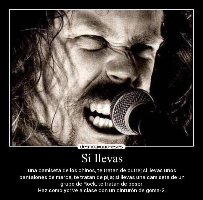 Si llevas - una camiseta de los chinos, te tratan de cutre; si llevas unos
pantalones de marca, te tratan de pija; si llevas una camiseta de un
grupo de Rock, te tratan de poser.
Haz como yo: ve a clase con un cinturón de goma-2.