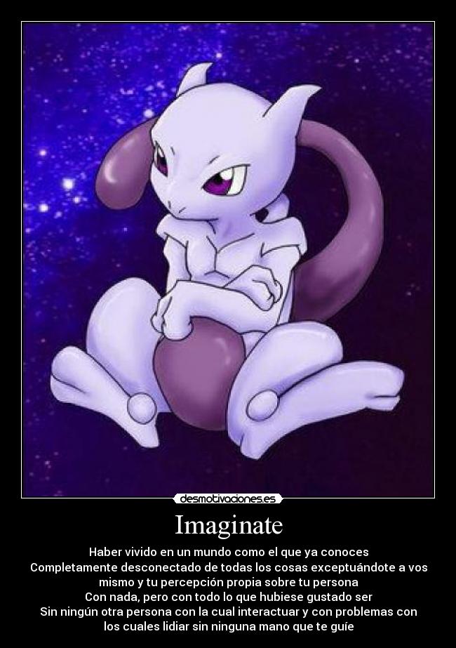 Imaginate - Haber vivido en un mundo como el que ya conoces
Completamente desconectado de todas los cosas exceptuándote a vos
mismo y tu percepción propia sobre tu persona
Con nada, pero con todo lo que hubiese gustado ser
Sin ningún otra persona con la cual interactuar y con problemas con
los cuales lidiar sin ninguna mano que te guíe