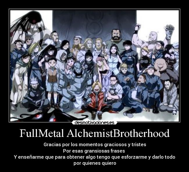 FullMetal AlchemistBrotherhood - Gracias por los momentos graciosos y tristes
Por esas gransiosas frases
Y enseñarme que para obtener algo tengo que esforzarme y darlo todo
por quienes quiero