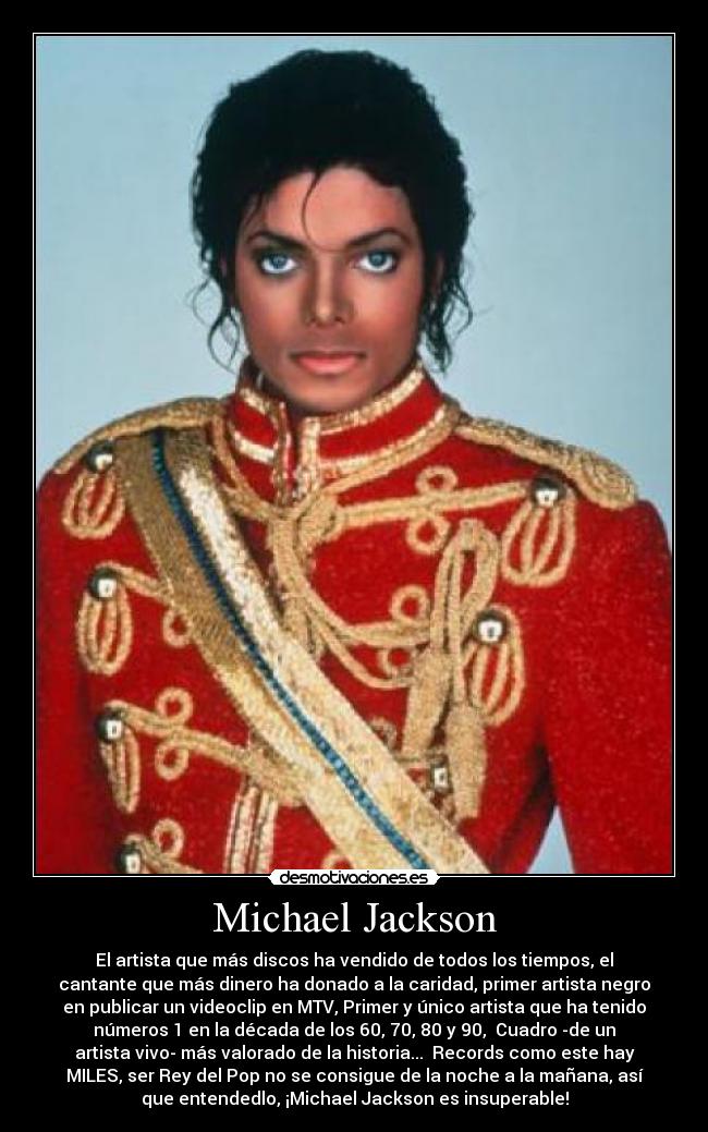 Michael Jackson - El artista que más discos ha vendido de todos los tiempos, el
cantante que más dinero ha donado a la caridad, primer artista negro
en publicar un videoclip en MTV, Primer y único artista que ha tenido
números 1 en la década de los 60, 70, 80 y 90, Cuadro -de un
artista vivo- más valorado de la historia... Records como este hay
MILES, ser Rey del Pop no se consigue de la noche a la mañana, así
que entendedlo, ¡Michael Jackson es insuperable!