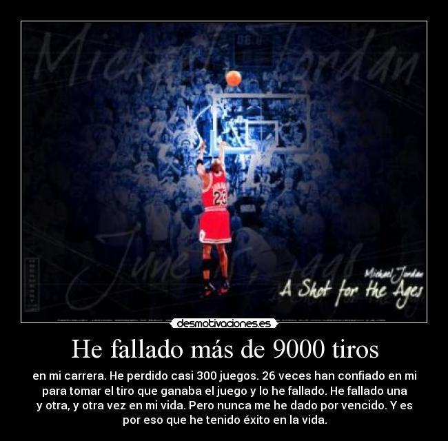 He fallado más de 9000 tiros - en mi carrera. He perdido casi 300 juegos. 26 veces han confiado en mi
para tomar el tiro que ganaba el juego y lo he fallado. He fallado una
y otra, y otra vez en mi vida. Pero nunca me he dado por vencido. Y es
por eso que he tenido éxito en la vida.