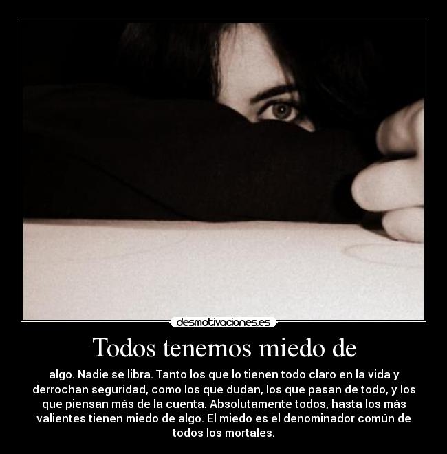 Todos tenemos miedo de - algo. Nadie se libra. Tanto los que lo tienen todo claro en la vida y
derrochan seguridad, como los que dudan, los que pasan de todo, y los
que piensan más de la cuenta. Absolutamente todos, hasta los más
valientes tienen miedo de algo. El miedo es el denominador común de
todos los mortales.