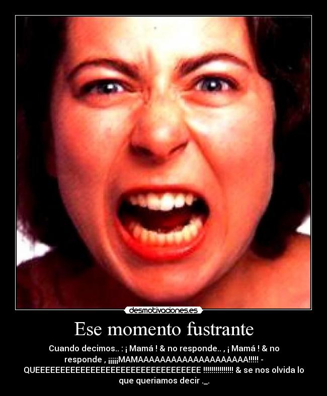 Ese momento fustrante - Cuando decimos.. : ¡ Mamá ! & no responde.. , ¡ Mamá ! & no
responde , ¡¡¡¡¡MAMAAAAAAAAAAAAAAAAAAAA!!!!! -
QUEEEEEEEEEEEEEEEEEEEEEEEEEEEEEEEEE !!!!!!!!!!!!!!! & se nos olvida lo
que queriamos decir ._.