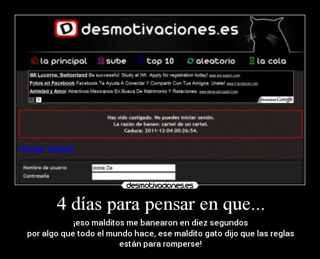 4 días para pensar en que... - ¡eso malditos me banearon en diez segundos
por algo que todo el mundo hace, ese maldito gato dijo que las reglas
están para romperse!