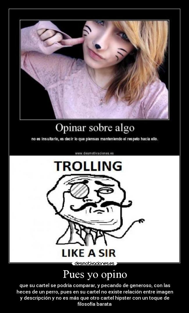 Pues yo opino - que su cartel se podría comparar, y pecando de generoso, con las
heces de un perro, pues en su cartel no existe relación entre imagen
y descripción y no es más que otro cartel hipster con un toque de
filosofía barata