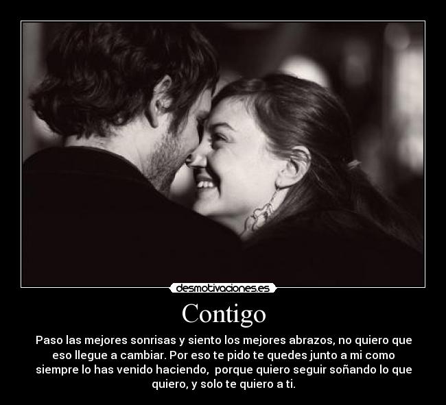 Contigo - Paso las mejores sonrisas y siento los mejores abrazos, no quiero que
eso llegue a cambiar. Por eso te pido te quedes junto a mi como
siempre lo has venido haciendo,  porque quiero seguir soñando lo que
quiero, y solo te quiero a ti.