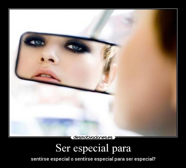 Ser especial para - sentirse especial o sentirse especial para ser especial?