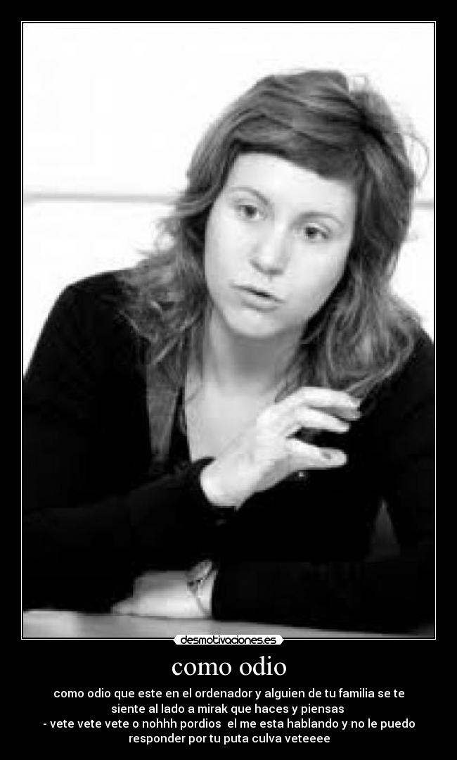 como odio - como odio que este en el ordenador y alguien de tu familia se te
siente al lado a mirak que haces y piensas
- vete vete vete o nohhh pordios el me esta hablando y no le puedo
responder por tu puta culva veteeee