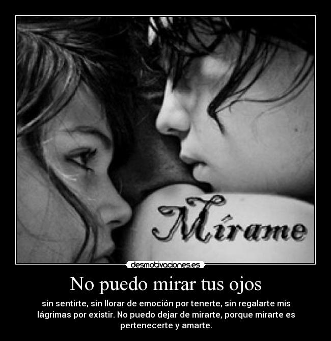 No puedo mirar tus ojos - sin sentirte, sin llorar de emoción por tenerte, sin regalarte mis
lágrimas por existir. No puedo dejar de mirarte, porque mirarte es
pertenecerte y amarte.
