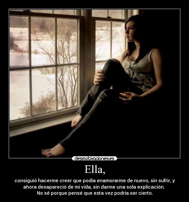 Ella, - consiguió hacerme creer que podía enamorarme de nuevo, sin sufrir, y
ahora desapareció de mi vida, sin darme una sola explicación. 
No sé porque pensé que esta vez podría ser cierto.