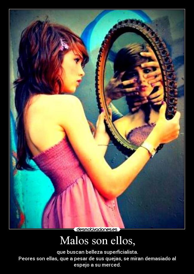 Malos son ellos, - que buscan belleza superficialista.
Peores son ellas, que a pesar de sus quejas, se miran demasiado al
espejo a su merced.