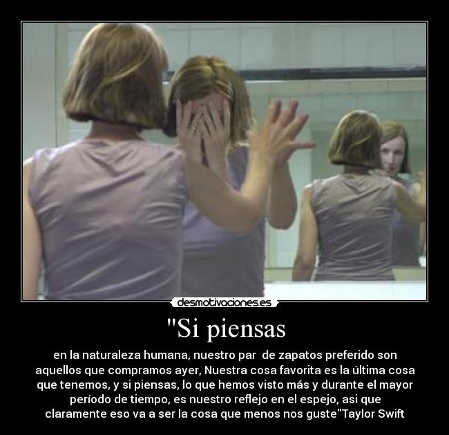 Si piensas - en la naturaleza humana, nuestro par de zapatos preferido son
aquellos que compramos ayer, Nuestra cosa favorita es la última cosa
que tenemos, y si piensas, lo que hemos visto más y durante el mayor
período de tiempo, es nuestro reflejo en el espejo, asi que
claramente eso va a ser la cosa que menos nos gusteTaylor Swift