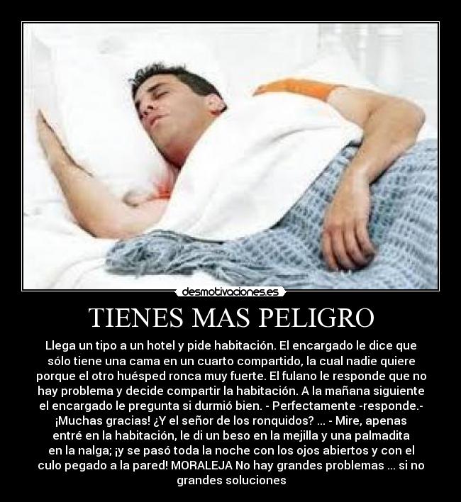 TIENES MAS PELIGRO - Llega un tipo a un hotel y pide habitación. El encargado le dice que
sólo tiene una cama en un cuarto compartido, la cual nadie quiere
porque el otro huésped ronca muy fuerte. El fulano le responde que no
hay problema y decide compartir la habitación. A la mañana siguiente
el encargado le pregunta si durmió bien. - Perfectamente -responde.-
¡Muchas gracias! ¿Y el señor de los ronquidos? ... - Mire, apenas
entré en la habitación, le di un beso en la mejilla y una palmadita
en la nalga; ¡y se pasó toda la noche con los ojos abiertos y con el
culo pegado a la pared! MORALEJA No hay grandes problemas ... si no
grandes soluciones