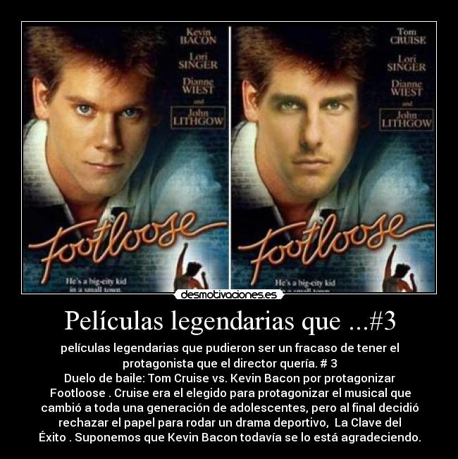 Películas legendarias que ...#3 - películas legendarias que pudieron ser un fracaso de tener el
protagonista que el director quería. # 3
Duelo de baile: Tom Cruise vs. Kevin Bacon por protagonizar
Footloose. Cruise era el elegido para protagonizar el musical que
cambió a toda una generación de adolescentes, pero al final decidió
rechazar el papel para rodar un drama deportivo, La Clave del
Éxito. Suponemos que Kevin Bacon todavía se lo está agradeciendo.