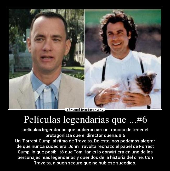 Películas legendarias que ...#6 - películas legendarias que pudieron ser un fracaso de tener el
protagonista que el director quería. # 6
Un Forrest Gump al ritmo de Travolta. De esta, nos podemos alegrar
de que nunca sucediera. John Travolta rechazó el papel de Forrest
Gump, lo que posibilitó que Tom Hanks lo convirtiera en uno de los
personajes más legendarios y queridos de la historia del cine. Con
Travolta, a buen seguro que no hubiese sucedido.