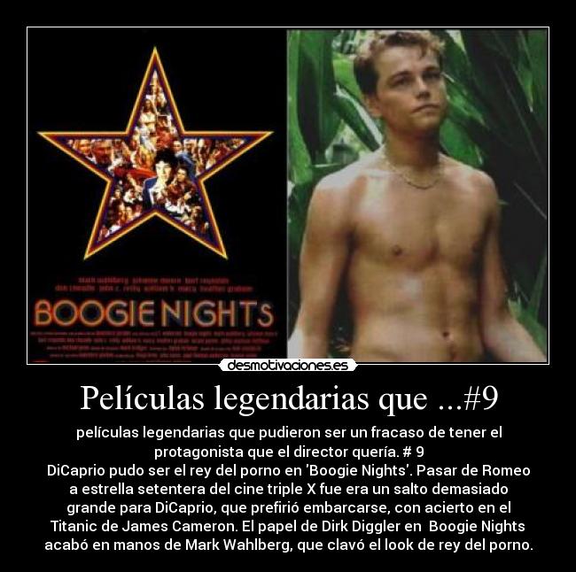 Películas legendarias que ...#9 - películas legendarias que pudieron ser un fracaso de tener el
protagonista que el director quería. # 9
DiCaprio pudo ser el rey del porno en Boogie Nights. Pasar de Romeo
a estrella setentera del cine triple X fue era un salto demasiado
grande para DiCaprio, que prefirió embarcarse, con acierto en el
Titanic de James Cameron. El papel de Dirk Diggler en Boogie Nights
acabó en manos de Mark Wahlberg, que clavó el look de rey del porno.