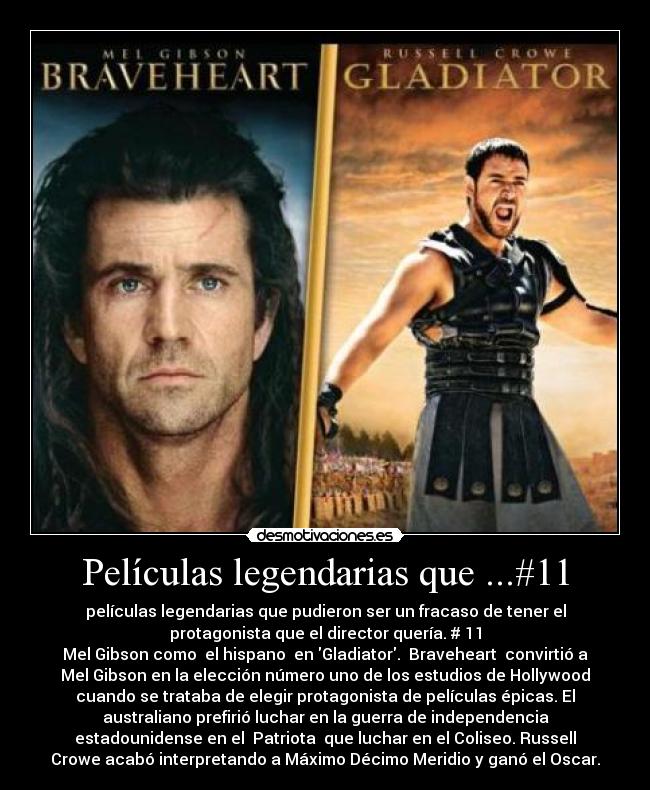 Películas legendarias que ...#11 - películas legendarias que pudieron ser un fracaso de tener el
protagonista que el director quería. # 11
Mel Gibson como el hispano en Gladiator. Braveheart convirtió a
Mel Gibson en la elección número uno de los estudios de Hollywood
cuando se trataba de elegir protagonista de películas épicas. El
australiano prefirió luchar en la guerra de independencia
estadounidense en el Patriota que luchar en el Coliseo. Russell
Crowe acabó interpretando a Máximo Décimo Meridio y ganó el Oscar.