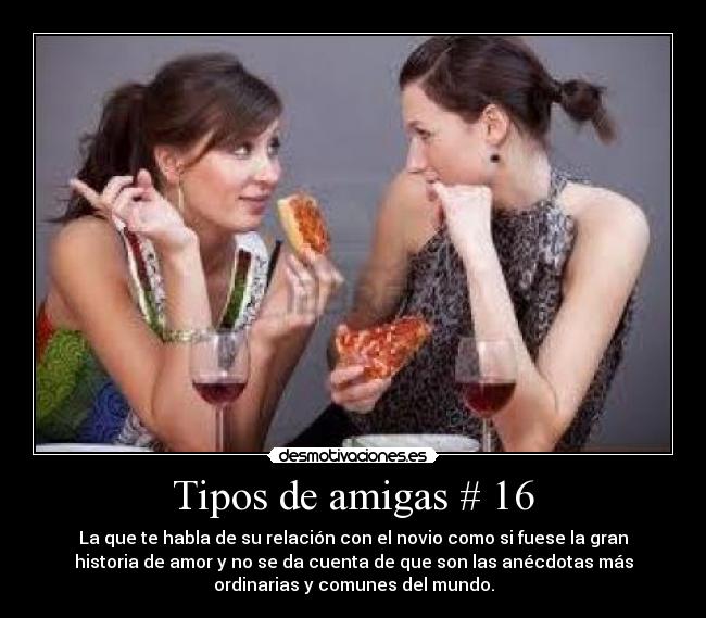 Tipos de amigas # 16 - La que te habla de su relación con el novio como si fuese la gran
historia de amor y no se da cuenta de que son las anécdotas más
ordinarias y comunes del mundo.