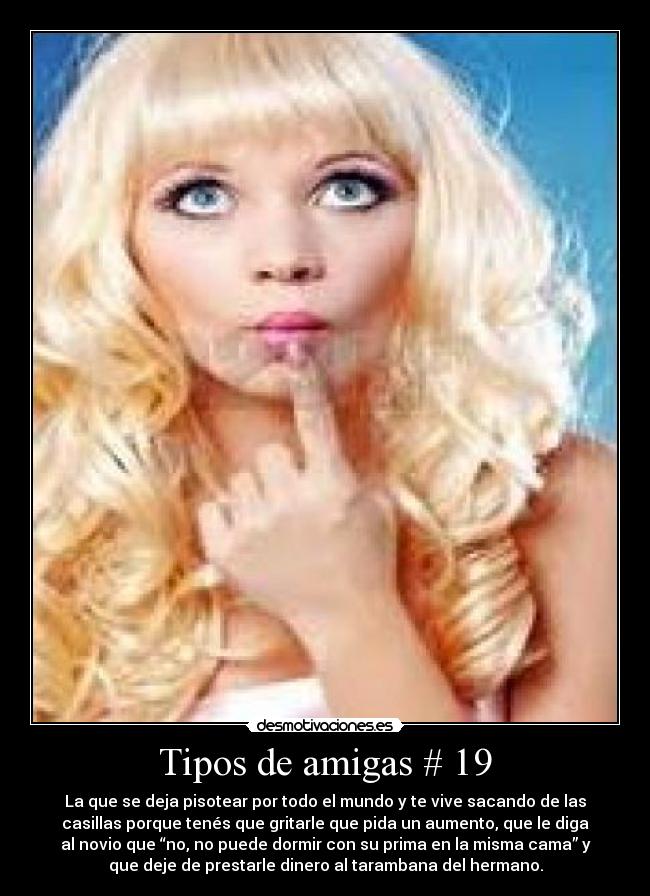 Tipos de amigas # 19 - La que se deja pisotear por todo el mundo y te vive sacando de las
casillas porque tenés que gritarle que pida un aumento, que le diga
al novio que “no, no puede dormir con su prima en la misma cama” y
que deje de prestarle dinero al tarambana del hermano.