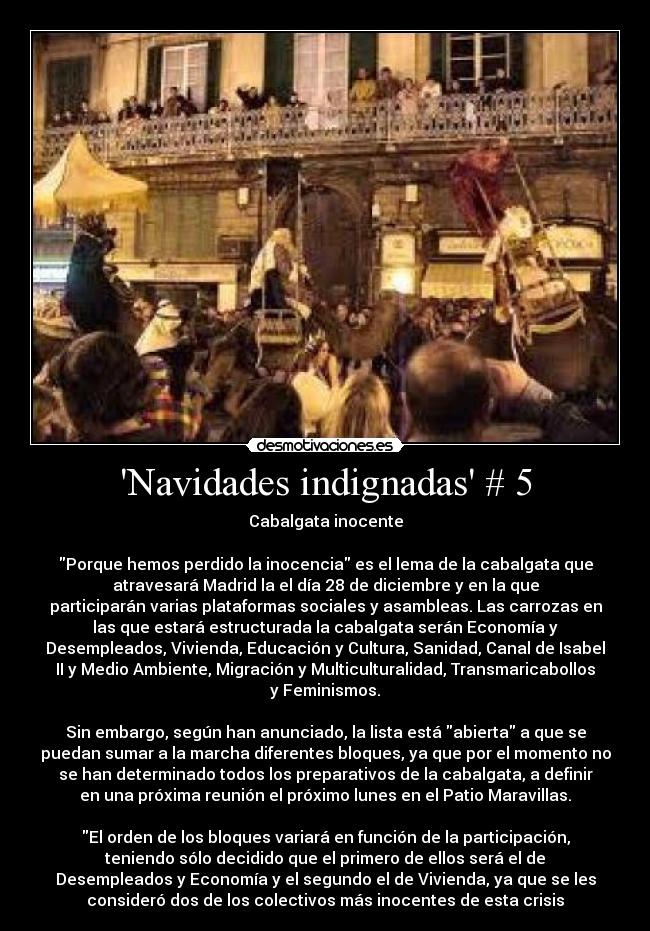 Navidades indignadas # 5 - Cabalgata inocente
Porque hemos perdido la inocencia es el lema de la cabalgata que
atravesará Madrid la el día 28 de diciembre y en la que
participarán varias plataformas sociales y asambleas. Las carrozas en
las que estará estructurada la cabalgata serán Economía y
Desempleados, Vivienda, Educación y Cultura, Sanidad, Canal de Isabel
II y Medio Ambiente, Migración y Multiculturalidad, Transmaricabollos
y Feminismos.
Sin embargo, según han anunciado, la lista está abierta a que se
puedan sumar a la marcha diferentes bloques, ya que por el momento no
se han determinado todos los preparativos de la cabalgata, a definir
en una próxima reunión el próximo lunes en el Patio Maravillas.
El orden de los bloques variará en función de la participación,
teniendo sólo decidido que el primero de ellos será el de
Desempleados y Economía y el segundo el de Vivienda, ya que se les
consideró dos de los colectivos más inocentes de esta crisis