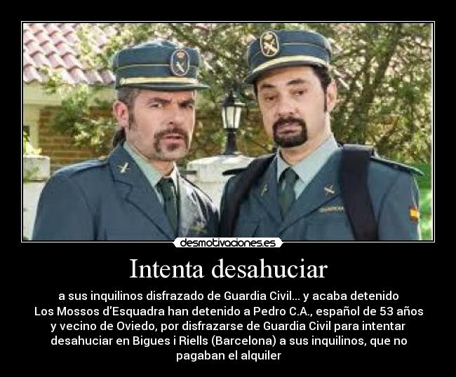 Intenta desahuciar - a sus inquilinos disfrazado de Guardia Civil... y acaba detenido
Los Mossos dEsquadra han detenido a Pedro C.A., español de 53 años
y vecino de Oviedo, por disfrazarse de Guardia Civil para intentar
desahuciar en Bigues i Riells (Barcelona) a sus inquilinos, que no
pagaban el alquiler