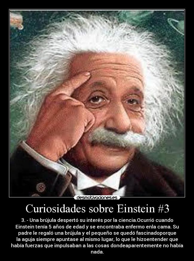 Curiosidades sobre Einstein #3 - 3. - Una brújula despertó su interés por la ciencia.Ocurrió cuando
Einstein tenía 5 años de edad y se encontraba enfermo enla cama. Su
padre le regaló una brújula y el pequeño se quedó fascinadoporque
la aguja siempre apuntase al mismo lugar, lo que le hizoentender que
había fuerzas que impulsaban a las cosas dondeaparentemente no había
nada.