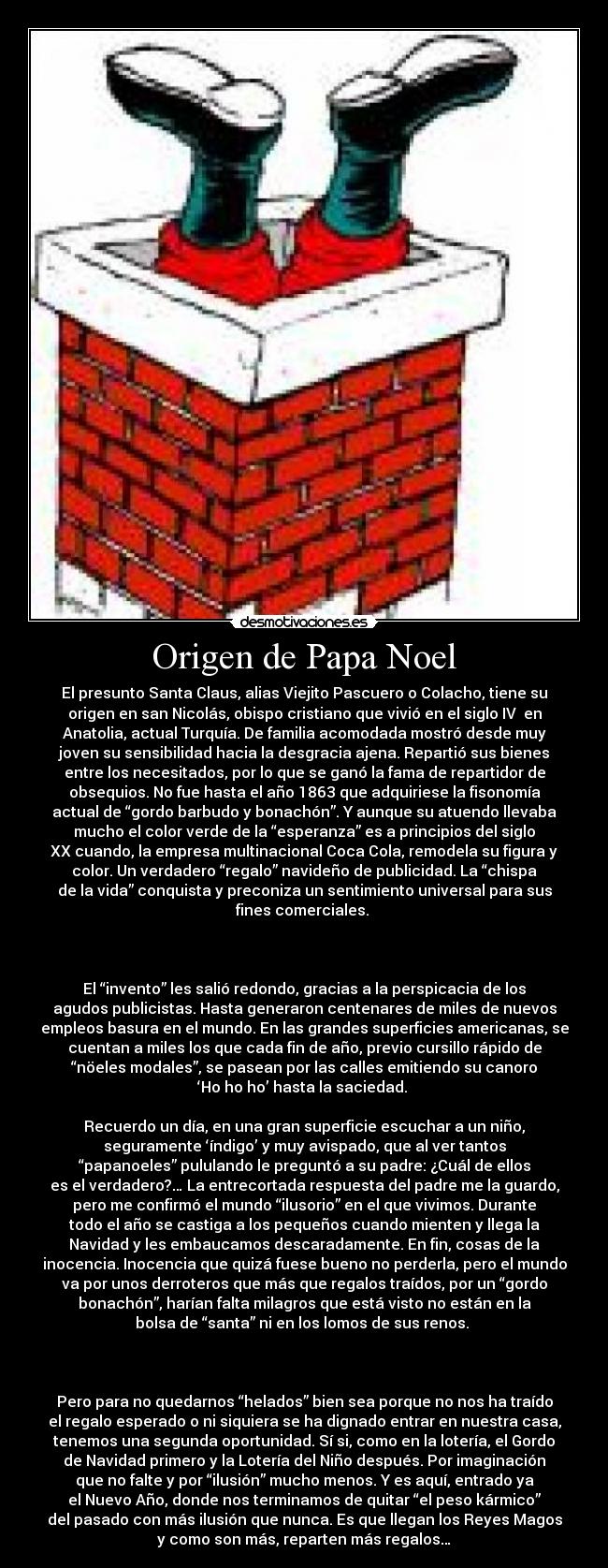 Origen de Papa Noel - El presunto Santa Claus, alias Viejito Pascuero o Colacho, tiene su
origen en san Nicolás, obispo cristiano que vivió en el siglo IV  en
Anatolia, actual Turquía. De familia acomodada mostró desde muy
joven su sensibilidad hacia la desgracia ajena. Repartió sus bienes
entre los necesitados, por lo que se ganó la fama de repartidor de
obsequios. No fue hasta el año 1863 que adquiriese la fisonomía
actual de “gordo barbudo y bonachón”. Y aunque su atuendo llevaba
mucho el color verde de la “esperanza” es a principios del siglo
XX cuando, la empresa multinacional Coca Cola, remodela su figura y
color. Un verdadero “regalo” navideño de publicidad. La “chispa
de la vida” conquista y preconiza un sentimiento universal para sus
fines comerciales. 



El “invento” les salió redondo, gracias a la perspicacia de los
agudos publicistas. Hasta generaron centenares de miles de nuevos
empleos basura en el mundo. En las grandes superficies americanas, se
cuentan a miles los que cada fin de año, previo cursillo rápido de
“nöeles modales”, se pasean por las calles emitiendo su canoro
‘Ho ho ho’ hasta la saciedad. 

Recuerdo un día, en una gran superficie escuchar a un niño,
seguramente ‘índigo’ y muy avispado, que al ver tantos
“papanoeles” pululando le preguntó a su padre: ¿Cuál de ellos
es el verdadero?… La entrecortada respuesta del padre me la guardo,
pero me confirmó el mundo “ilusorio” en el que vivimos. Durante
todo el año se castiga a los pequeños cuando mienten y llega la
Navidad y les embaucamos descaradamente. En fin, cosas de la
inocencia. Inocencia que quizá fuese bueno no perderla, pero el mundo
va por unos derroteros que más que regalos traídos, por un “gordo
bonachón”, harían falta milagros que está visto no están en la
bolsa de “santa” ni en los lomos de sus renos. 



Pero para no quedarnos “helados” bien sea porque no nos ha traído
el regalo esperado o ni siquiera se ha dignado entrar en nuestra casa,
tenemos una segunda oportunidad. Sí si, como en la lotería, el Gordo
de Navidad primero y la Lotería del Niño después. Por imaginación
que no falte y por “ilusión” mucho menos. Y es aquí, entrado ya
el Nuevo Año, donde nos terminamos de quitar “el peso kármico”
del pasado con más ilusión que nunca. Es que llegan los Reyes Magos
y como son más, reparten más regalos…