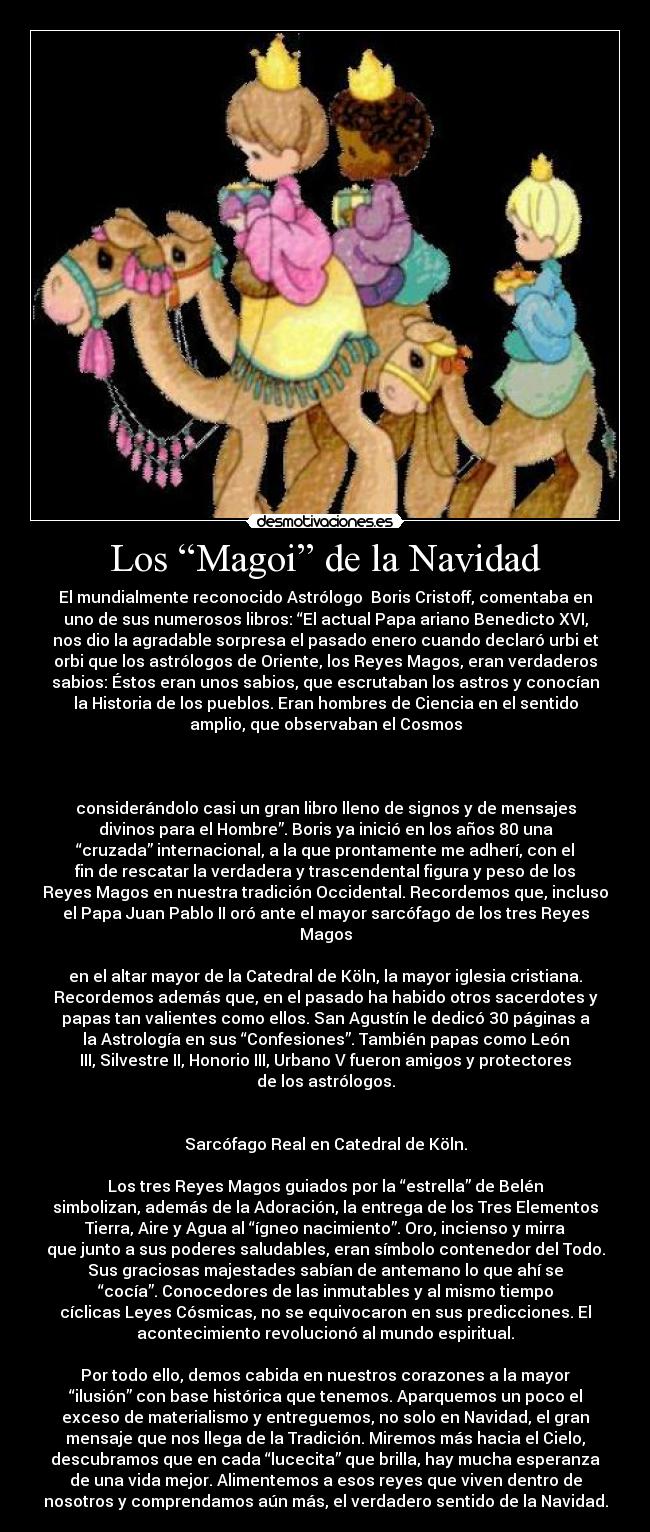 Los “Magoi” de la Navidad - El mundialmente reconocido Astrólogo  Boris Cristoff, comentaba en
uno de sus numerosos libros: “El actual Papa ariano Benedicto XVI,
nos dio la agradable sorpresa el pasado enero cuando declaró urbi et
orbi que los astrólogos de Oriente, los Reyes Magos, eran verdaderos
sabios: Éstos eran unos sabios, que escrutaban los astros y conocían
la Historia de los pueblos. Eran hombres de Ciencia en el sentido
amplio, que observaban el Cosmos

 

considerándolo casi un gran libro lleno de signos y de mensajes
divinos para el Hombre”. Boris ya inició en los años 80 una
“cruzada” internacional, a la que prontamente me adherí, con el
fin de rescatar la verdadera y trascendental figura y peso de los
Reyes Magos en nuestra tradición Occidental. Recordemos que, incluso
el Papa Juan Pablo II oró ante el mayor sarcófago de los tres Reyes
Magos

en el altar mayor de la Catedral de Köln, la mayor iglesia cristiana.
Recordemos además que, en el pasado ha habido otros sacerdotes y
papas tan valientes como ellos. San Agustín le dedicó 30 páginas a
la Astrología en sus “Confesiones”. También papas como León
III, Silvestre II, Honorio III, Urbano V fueron amigos y protectores
de los astrólogos.


Sarcófago Real en Catedral de Köln.

Los tres Reyes Magos guiados por la “estrella” de Belén
simbolizan, además de la Adoración, la entrega de los Tres Elementos
Tierra, Aire y Agua al “ígneo nacimiento”. Oro, incienso y mirra
que junto a sus poderes saludables, eran símbolo contenedor del Todo.
Sus graciosas majestades sabían de antemano lo que ahí se
“cocía”. Conocedores de las inmutables y al mismo tiempo
cíclicas Leyes Cósmicas, no se equivocaron en sus predicciones. El
acontecimiento revolucionó al mundo espiritual.

Por todo ello, demos cabida en nuestros corazones a la mayor
“ilusión” con base histórica que tenemos. Aparquemos un poco el
exceso de materialismo y entreguemos, no solo en Navidad, el gran
mensaje que nos llega de la Tradición. Miremos más hacia el Cielo,
descubramos que en cada “lucecita” que brilla, hay mucha esperanza
de una vida mejor. Alimentemos a esos reyes que viven dentro de
nosotros y comprendamos aún más, el verdadero sentido de la Navidad.