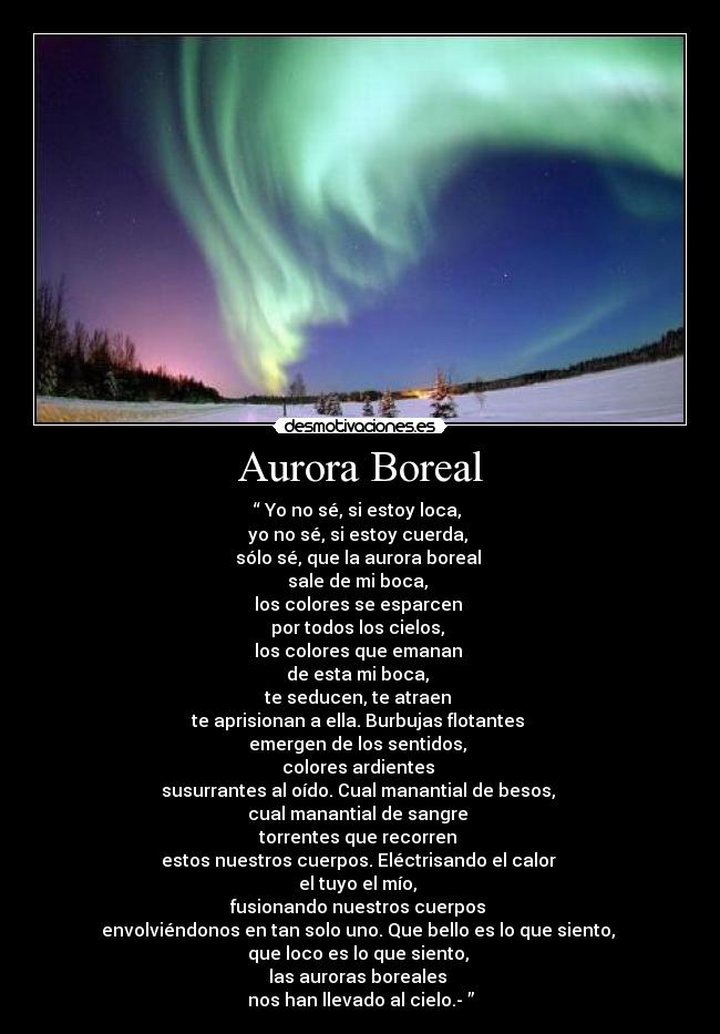 Aurora Boreal - “ Yo no sé, si estoy loca, 
yo no sé, si estoy cuerda, 
sólo sé, que la aurora boreal 
sale de mi boca, 
los colores se esparcen 
por todos los cielos, 
los colores que emanan 
de esta mi boca, 
te seducen, te atraen 
te aprisionan a ella. Burbujas flotantes 
emergen de los sentidos, 
colores ardientes 
susurrantes al oído. Cual manantial de besos, 
cual manantial de sangre 
torrentes que recorren 
estos nuestros cuerpos. Eléctrisando el calor 
el tuyo el mío, 
fusionando nuestros cuerpos 
envolviéndonos en tan solo uno. Que bello es lo que siento, 
que loco es lo que siento, 
las auroras boreales 
nos han llevado al cielo.- ”