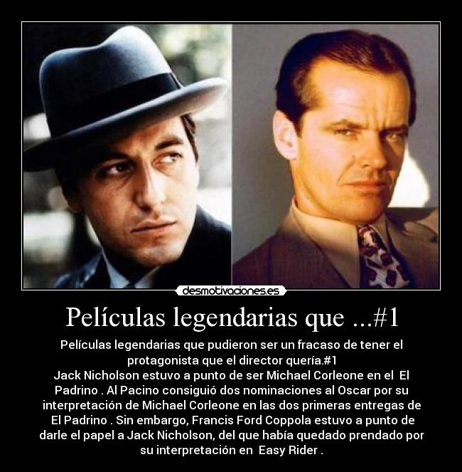 Películas legendarias que ...#1 - Películas legendarias que pudieron ser un fracaso de tener el
protagonista que el director quería.#1
Jack Nicholson estuvo a punto de ser Michael Corleone en el El
Padrino. Al Pacino consiguió dos nominaciones al Oscar por su
interpretación de Michael Corleone en las dos primeras entregas de
El Padrino. Sin embargo, Francis Ford Coppola estuvo a punto de
darle el papel a Jack Nicholson, del que había quedado prendado por
su interpretación en Easy Rider.