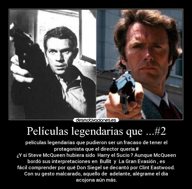 Películas legendarias que ...#2 - películas legendarias que pudieron ser un fracaso de tener el
protagonista que el director quería.#
¿Y si Steve McQueen hubiera sido Harry el Sucio? Aunque McQueen
bordó sus interpretaciones en Bullit y La Gran Evasión, es
fácil comprender por qué Don Siegel se decantó por Clint Eastwood.
Con su gesto malcarado, aquello de adelante, alégrame el día
acojona aún más.