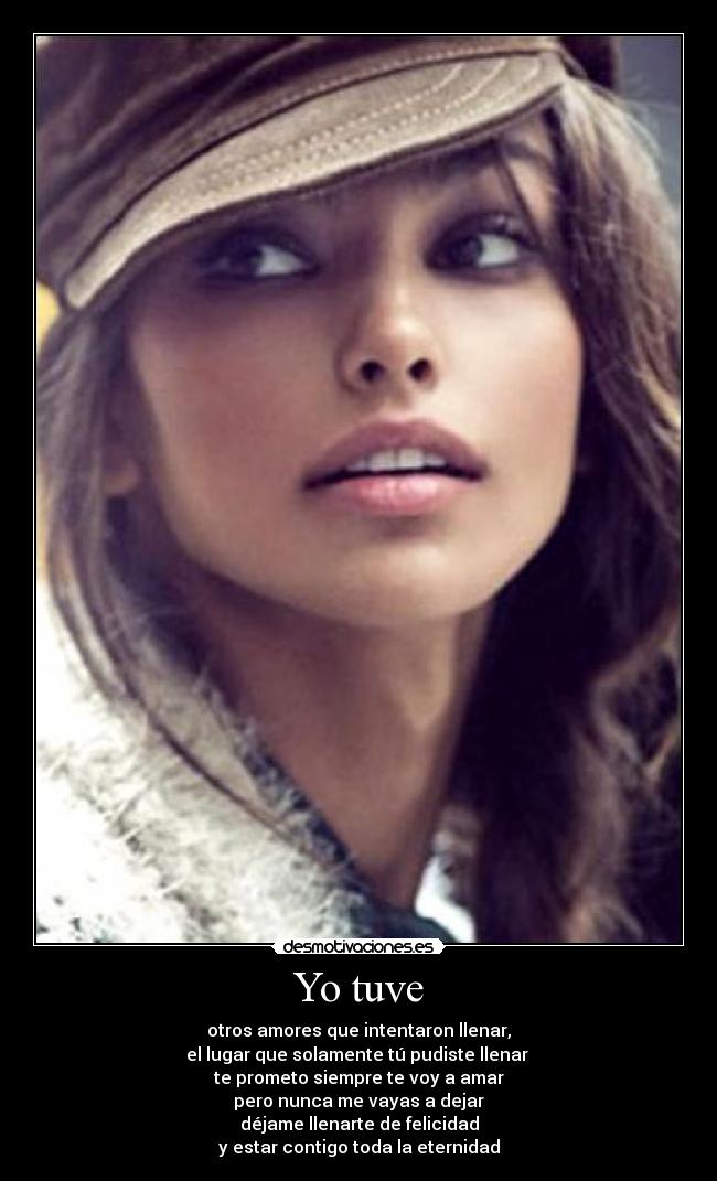 Yo tuve - otros amores que intentaron llenar,
el lugar que solamente tú pudiste llenar
te prometo siempre te voy a amar
pero nunca me vayas a dejar
déjame llenarte de felicidad
y estar contigo toda la eternidad