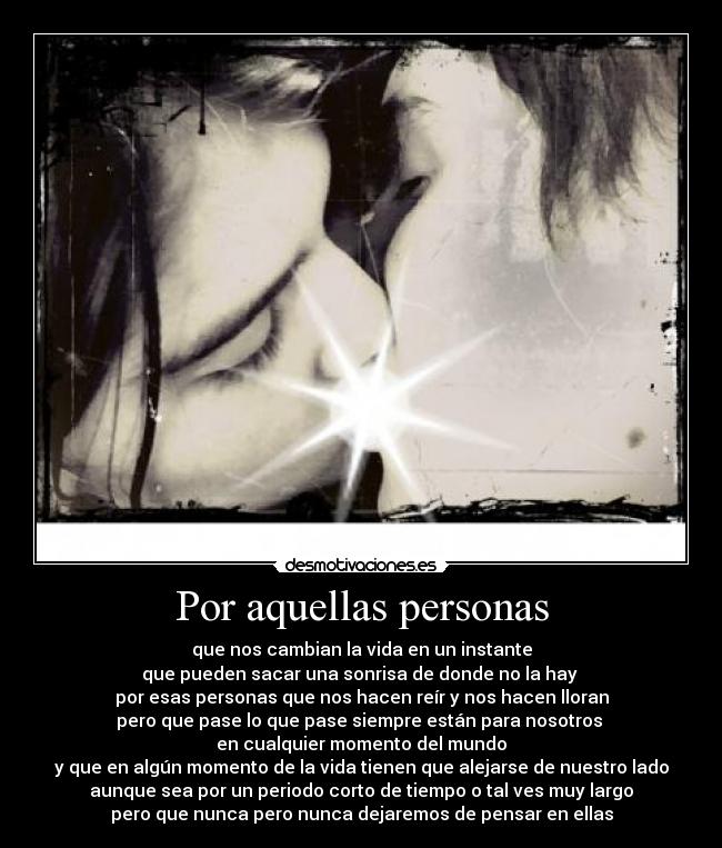 Por aquellas personas - que nos cambian la vida en un instante
que pueden sacar una sonrisa de donde no la hay 
por esas personas que nos hacen reír y nos hacen lloran
pero que pase lo que pase siempre están para nosotros 
en cualquier momento del mundo
y que en algún momento de la vida tienen que alejarse de nuestro lado
aunque sea por un periodo corto de tiempo o tal ves muy largo
pero que nunca pero nunca dejaremos de pensar en ellas